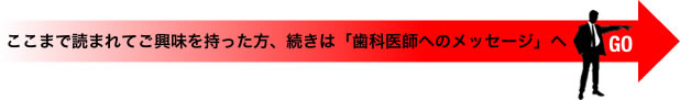 ここまで読まれてご興味を持った方、続きは「歯科医師へのメッセージ」へGO